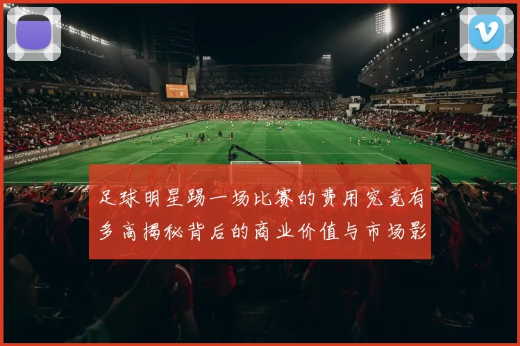 足球明星踢一场比赛的费用究竟有多高揭秘背后的商业价值与市场影响