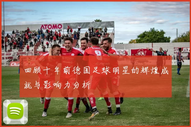 回顾十年前德国足球明星的辉煌成就与影响力分析