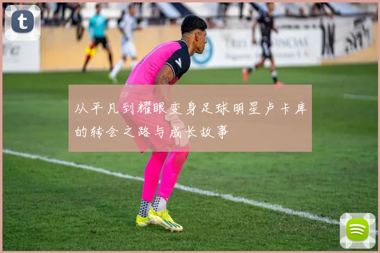 从平凡到耀眼变身足球明星卢卡库的转会之路与成长故事