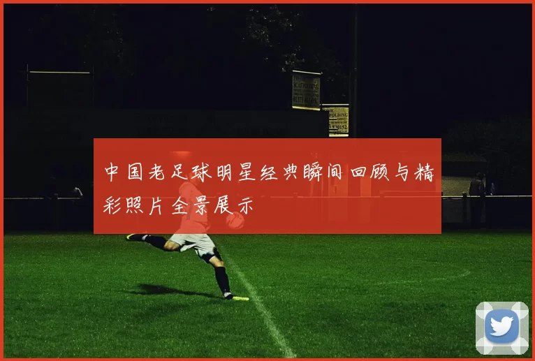 中国老足球明星经典瞬间回顾与精彩照片全景展示