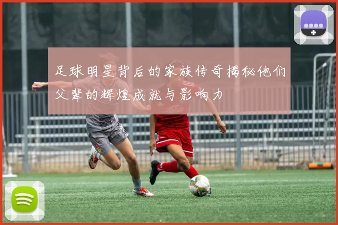 足球明星背后的家族传奇揭秘他们父辈的辉煌成就与影响力