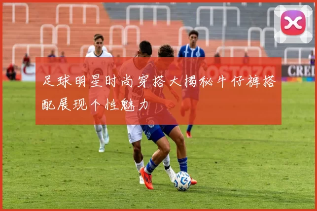 足球明星时尚穿搭大揭秘牛仔裤搭配展现个性魅力