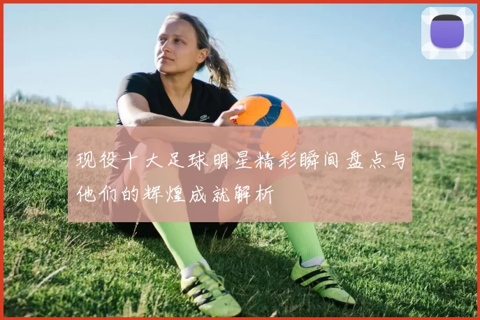 现役十大足球明星精彩瞬间盘点与他们的辉煌成就解析