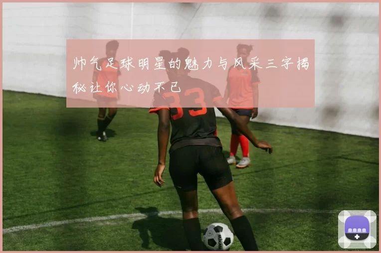帅气足球明星的魅力与风采三字揭秘让你心动不已