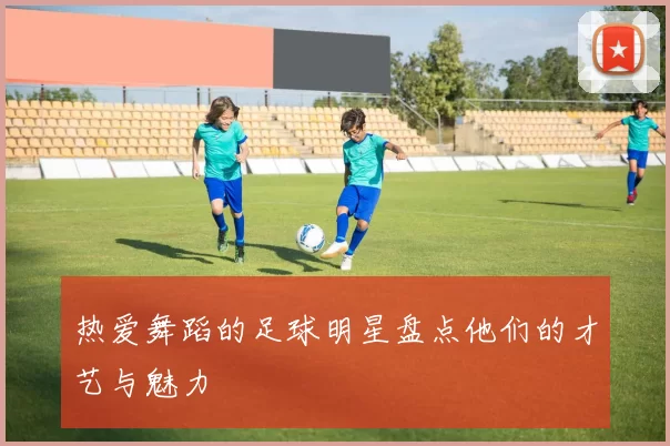 热爱舞蹈的足球明星盘点他们的才艺与魅力