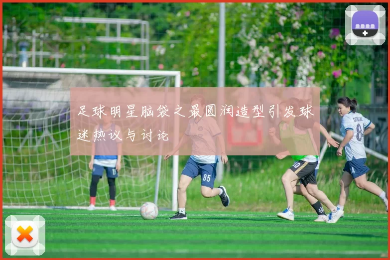 足球明星脑袋之最圆润造型引发球迷热议与讨论