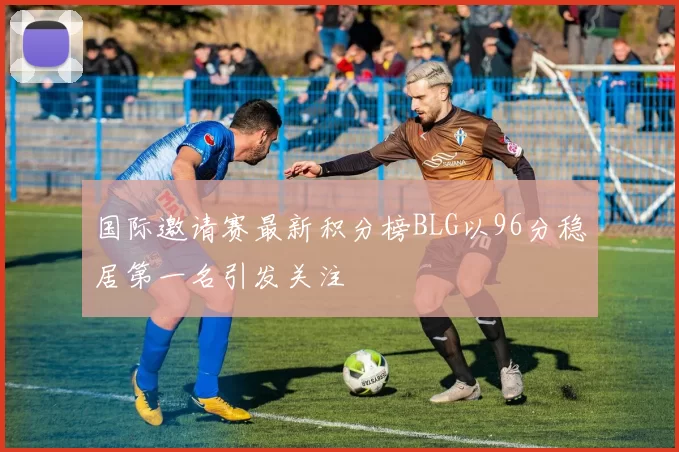 国际邀请赛最新积分榜BLG以96分稳居第一名引发关注