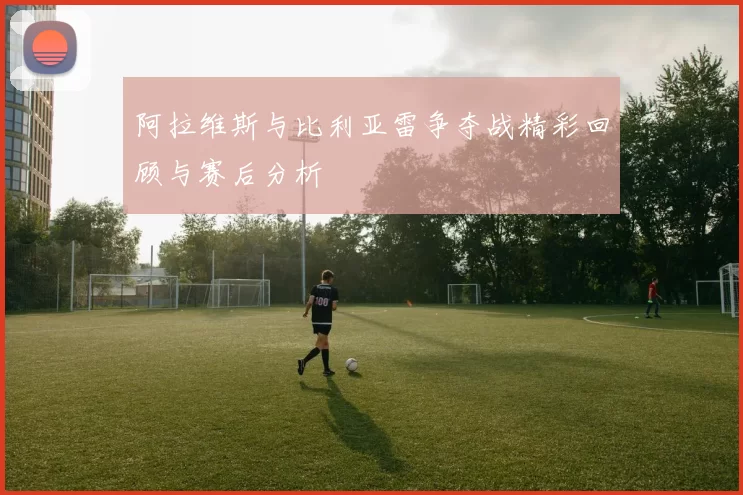 阿拉维斯与比利亚雷争夺战精彩回顾与赛后分析