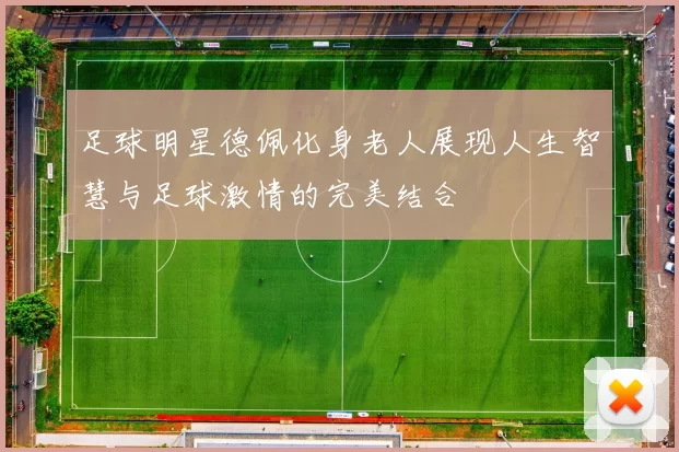 足球明星德佩化身老人展现人生智慧与足球激情的完美结合