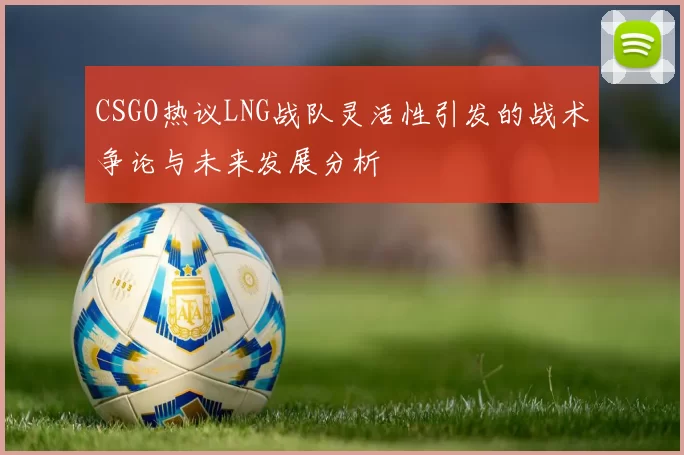 CSGO热议LNG战队灵活性引发的战术争论与未来发展分析
