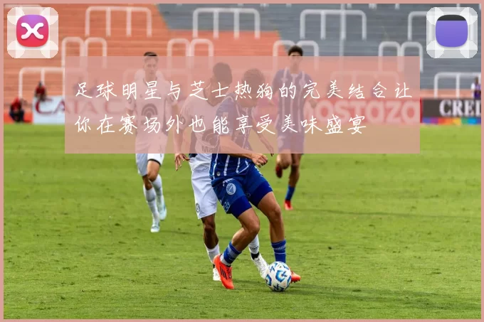 足球明星与芝士热狗的完美结合让你在赛场外也能享受美味盛宴