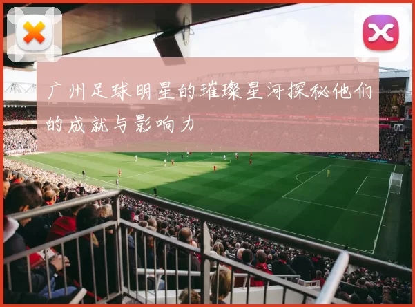 广州足球明星的璀璨星河探秘他们的成就与影响力