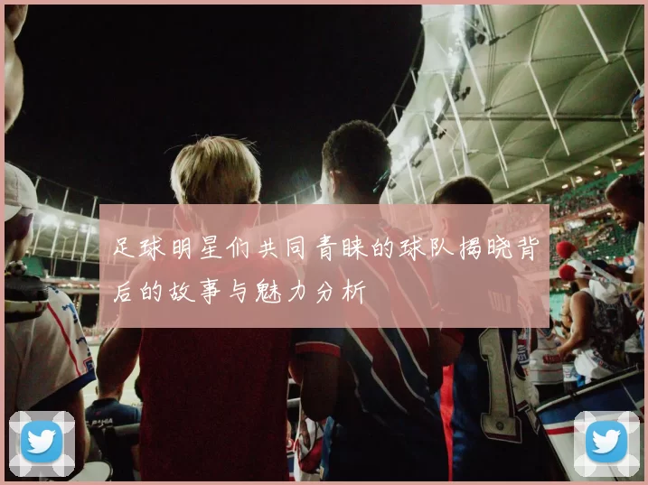 足球明星们共同青睐的球队揭晓背后的故事与魅力分析