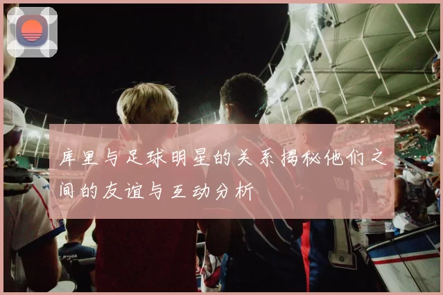 库里与足球明星的关系揭秘他们之间的友谊与互动分析