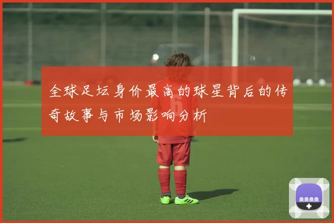 全球足坛身价最高的球星背后的传奇故事与市场影响分析