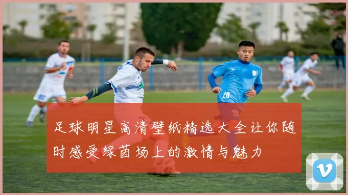 足球明星高清壁纸精选大全让你随时感受绿茵场上的激情与魅力