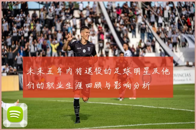 未来五年内将退役的足球明星及他们的职业生涯回顾与影响分析
