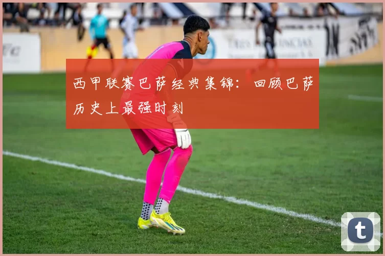 西甲联赛巴萨经典集锦：回顾巴萨历史上最强时刻