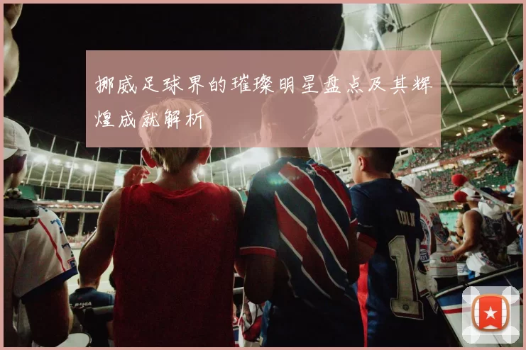 挪威足球界的璀璨明星盘点及其辉煌成就解析