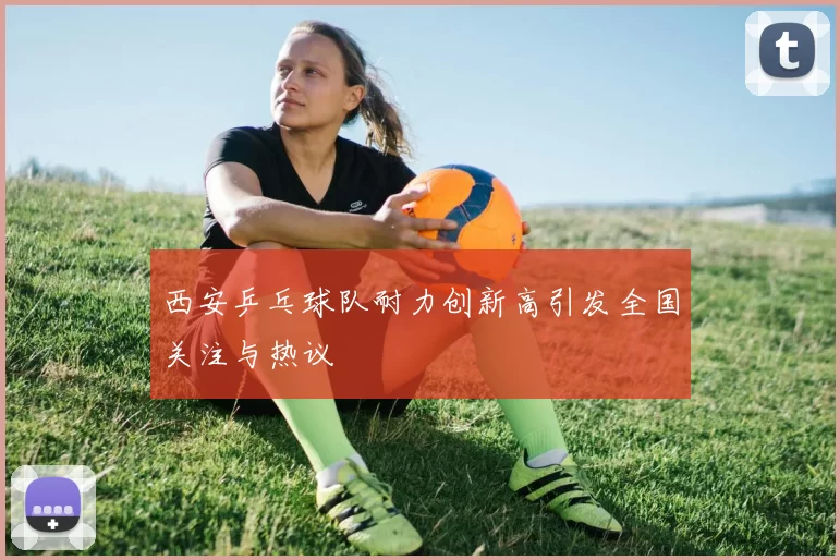 西安乒乓球队耐力创新高引发全国关注与热议
