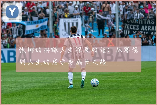张娜的排球人生深度对话：从赛场到人生的启示与成长之路