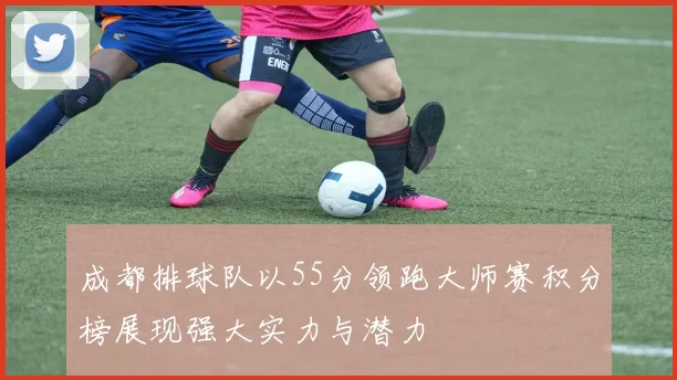 成都排球队以55分领跑大师赛积分榜展现强大实力与潜力