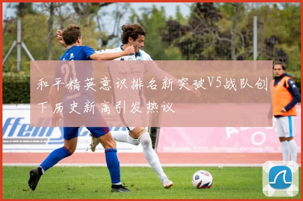 和平精英意识排名新突破V5战队创下历史新高引发热议