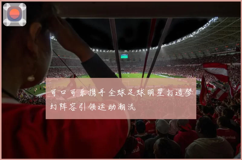 可口可乐携手全球足球明星打造梦幻阵容引领运动潮流