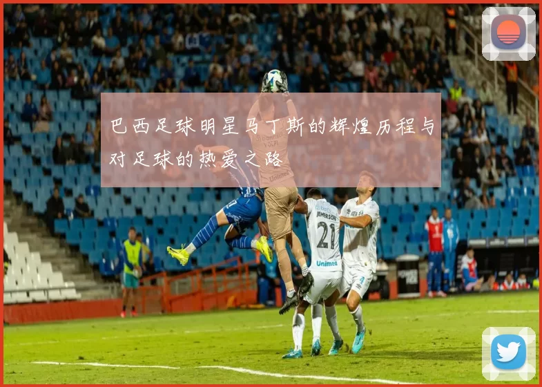 巴西足球明星马丁斯的辉煌历程与对足球的热爱之路