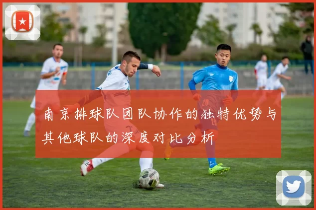 南京排球队团队协作的独特优势与其他球队的深度对比分析