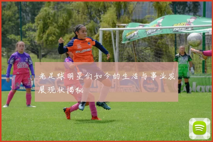 老足球明星们如今的生活与事业发展现状揭秘