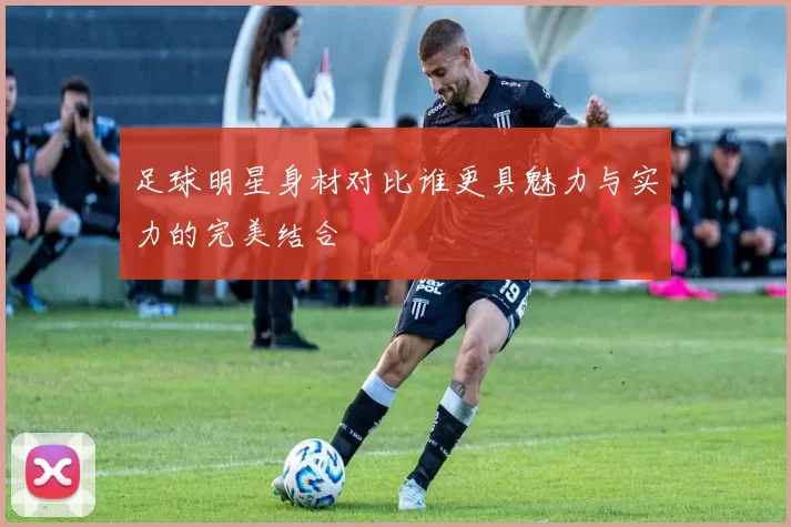 足球明星身材对比谁更具魅力与实力的完美结合