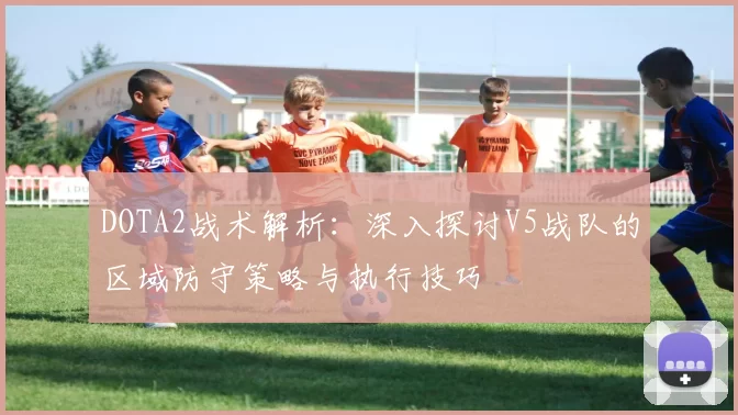 DOTA2战术解析：深入探讨V5战队的区域防守策略与执行技巧