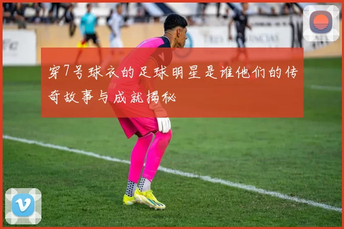 穿7号球衣的足球明星是谁他们的传奇故事与成就揭秘