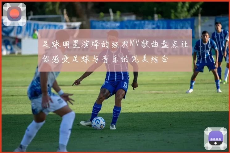 足球明星演绎的经典MV歌曲盘点让你感受足球与音乐的完美结合