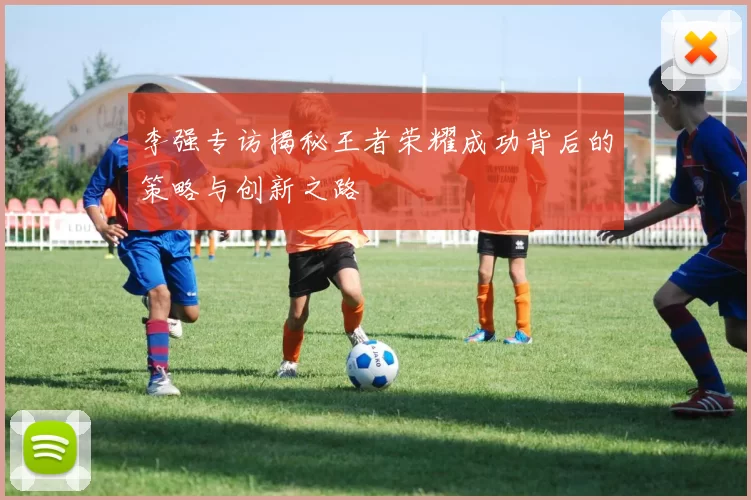 李强专访揭秘王者荣耀成功背后的策略与创新之路