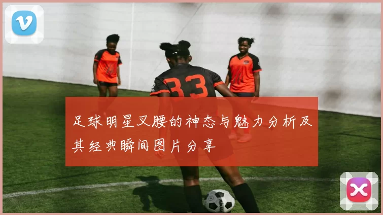 足球明星叉腰的神态与魅力分析及其经典瞬间图片分享