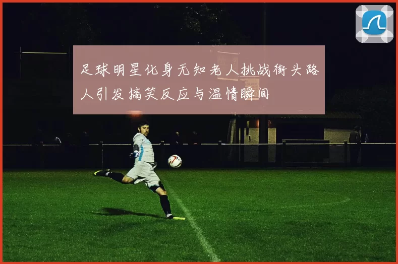 足球明星化身无知老人挑战街头路人引发搞笑反应与温情瞬间