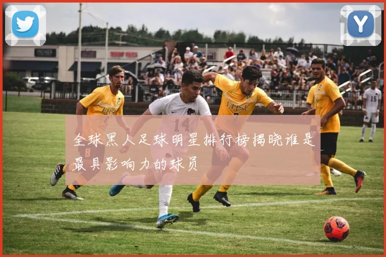 全球黑人足球明星排行榜揭晓谁是最具影响力的球员