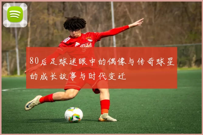 80后足球迷眼中的偶像与传奇球星的成长故事与时代变迁