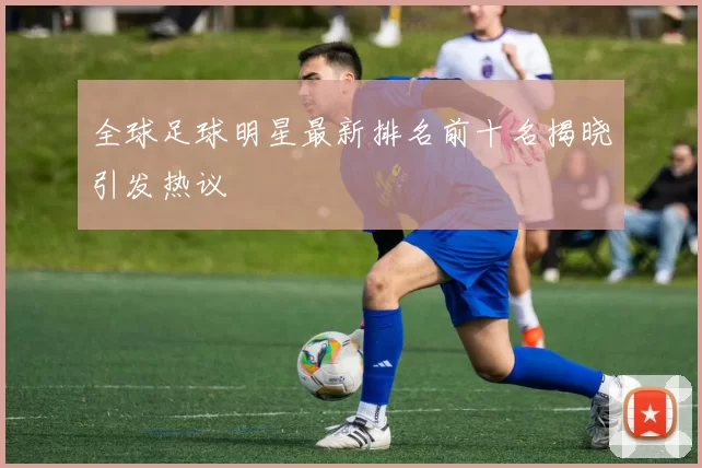 全球足球明星最新排名前十名揭晓引发热议
