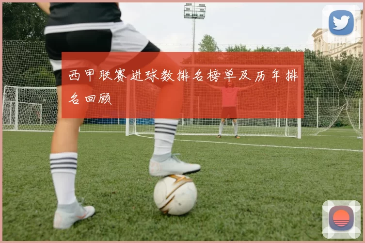 西甲联赛进球数排名榜单及历年排名回顾