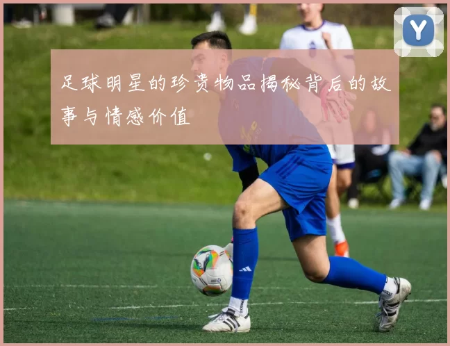 足球明星的珍贵物品揭秘背后的故事与情感价值