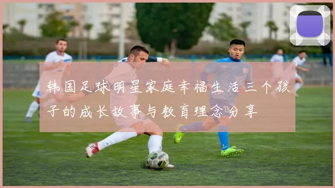 韩国足球明星家庭幸福生活三个孩子的成长故事与教育理念分享