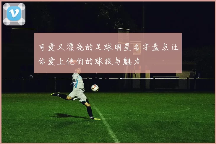 可爱又漂亮的足球明星名字盘点让你爱上他们的球技与魅力