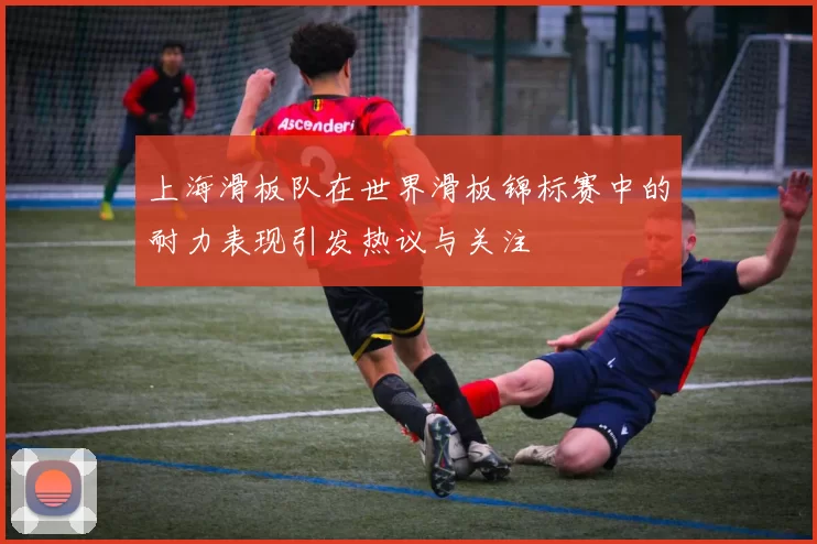 上海滑板队在世界滑板锦标赛中的耐力表现引发热议与关注