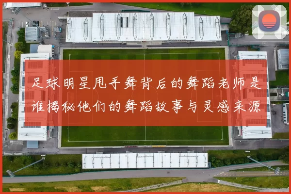 足球明星甩手舞背后的舞蹈老师是谁揭秘他们的舞蹈故事与灵感来源