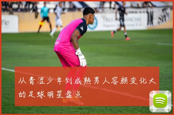 从青涩少年到成熟男人容颜变化大的足球明星盘点