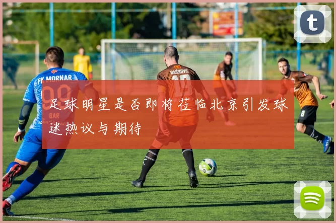 足球明星是否即将莅临北京引发球迷热议与期待