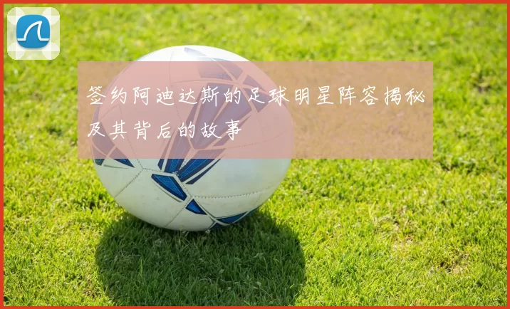 签约阿迪达斯的足球明星阵容揭秘及其背后的故事